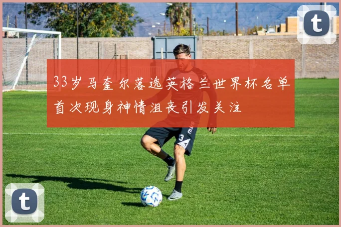 33岁马奎尔落选英格兰世界杯名单首次现身神情沮丧引发关注