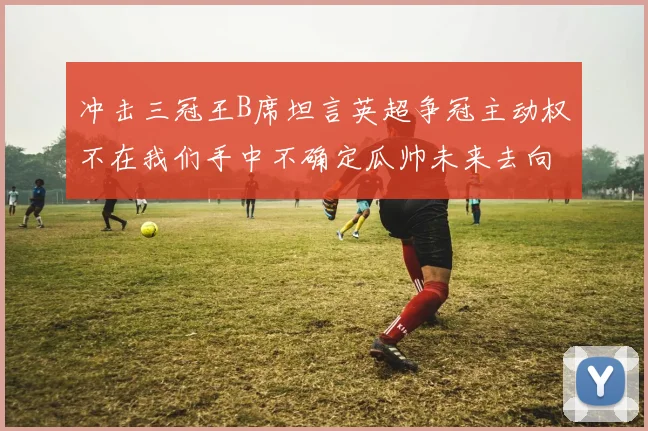 冲击三冠王B席坦言英超争冠主动权不在我们手中不确定瓜帅未来去向