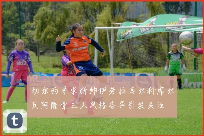 切尔西寻求新帅伊劳拉马尔科席尔瓦阿隆索三人风格各异引发关注