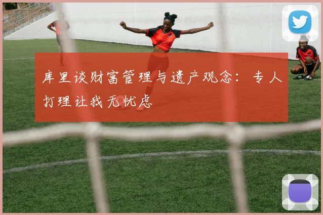 库里谈财富管理与遗产观念：专人打理让我无忧虑