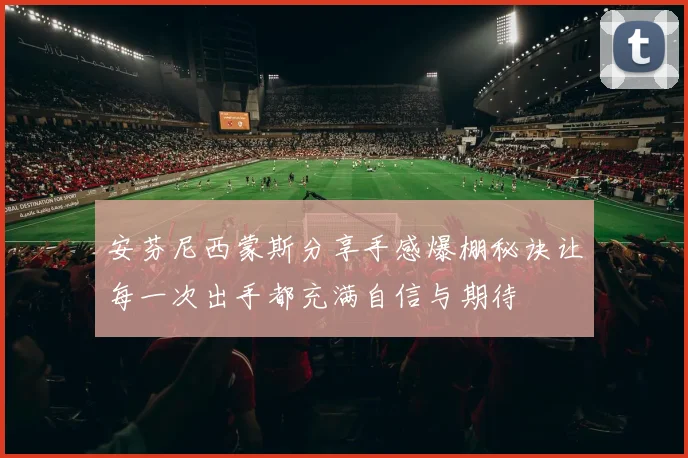 安芬尼西蒙斯分享手感爆棚秘诀让每一次出手都充满自信与期待