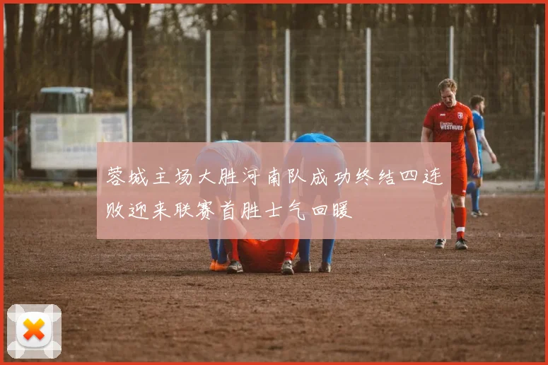蓉城主场大胜河南队成功终结四连败迎来联赛首胜士气回暖