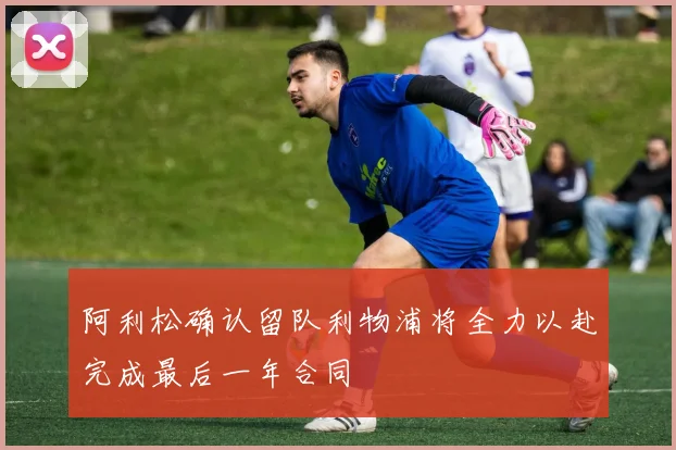 阿利松确认留队利物浦将全力以赴完成最后一年合同