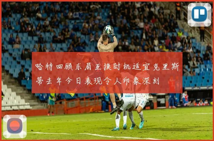 哈特回顾东眉互换时机适宜克里斯蒂去年今日表现令人印象深刻