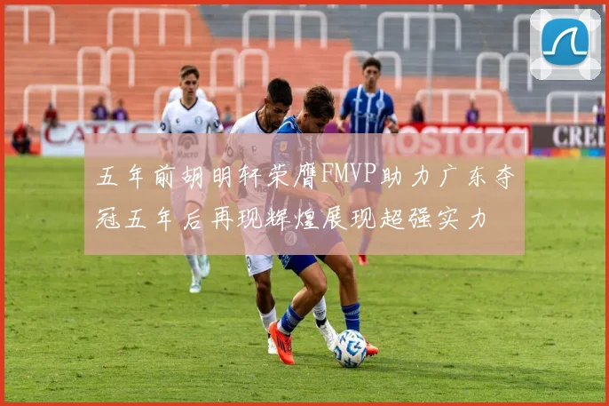 五年前胡明轩荣膺FMVP助力广东夺冠五年后再现辉煌展现超强实力