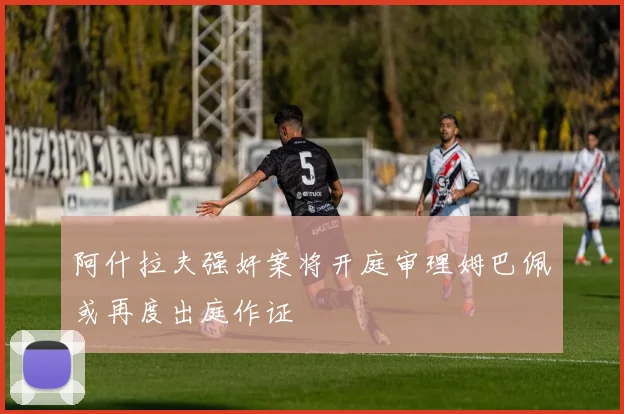 阿什拉夫强奸案将开庭审理姆巴佩或再度出庭作证