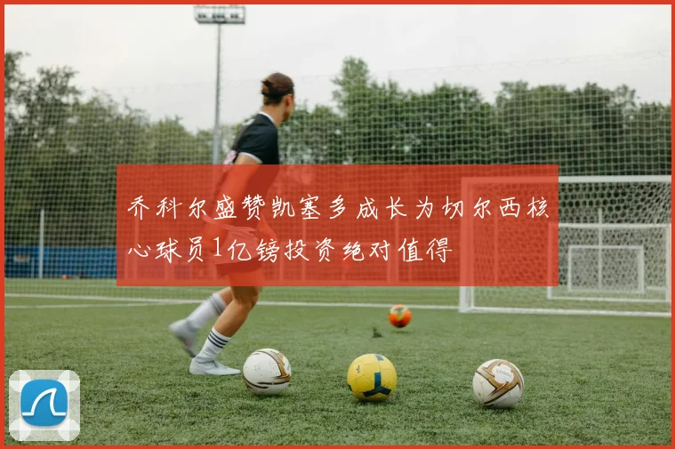 乔科尔盛赞凯塞多成长为切尔西核心球员1亿镑投资绝对值得