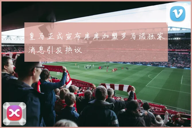 皇马正式宣布库库加盟罗马诺独家消息引发热议