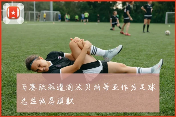 马赛欧冠遭淘汰贝纳蒂亚作为足球总监诚恳道歉