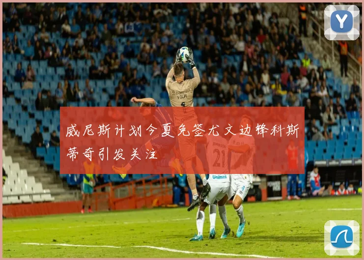 威尼斯计划今夏免签尤文边锋科斯蒂奇引发关注