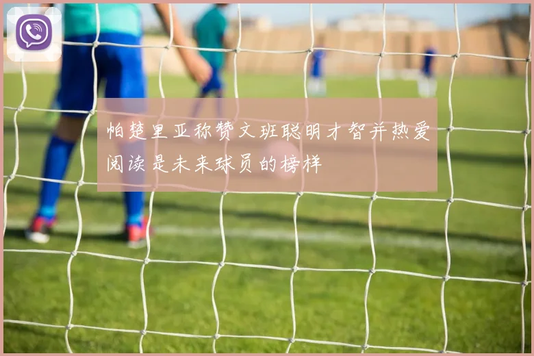 帕楚里亚称赞文班聪明才智并热爱阅读是未来球员的榜样