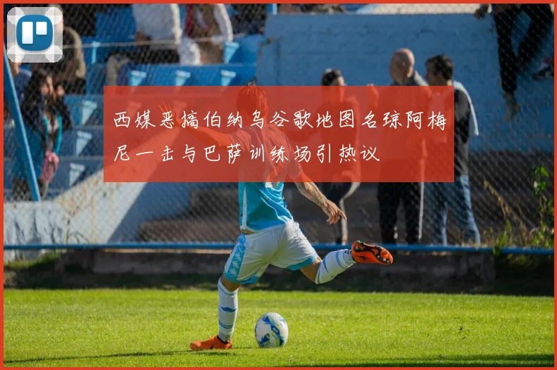 西媒恶搞伯纳乌谷歌地图名琼阿梅尼一击与巴萨训练场引热议
