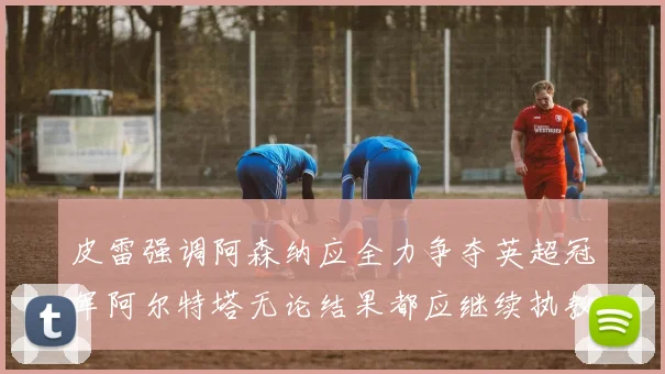 皮雷强调阿森纳应全力争夺英超冠军阿尔特塔无论结果都应继续执教