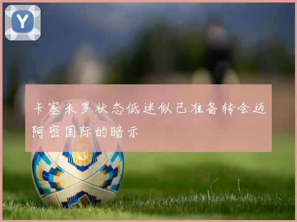 卡塞米罗状态低迷似已准备转会迈阿密国际的暗示